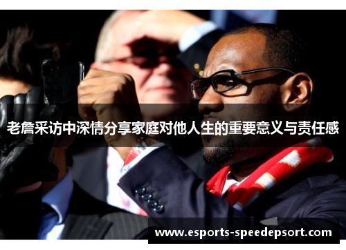 老詹采访中深情分享家庭对他人生的重要意义与责任感 老詹采访中深情分享家庭对他人生的重要意义与责任感