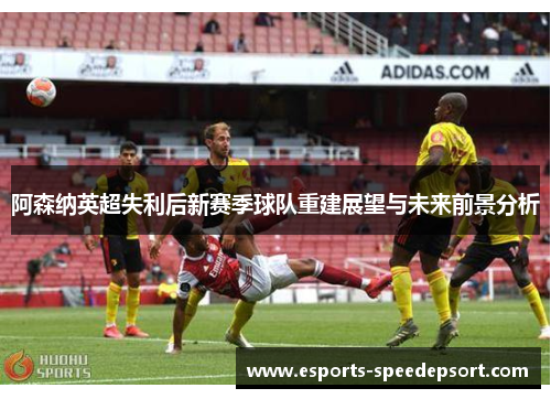 阿森纳英超失利后新赛季球队重建展望与未来前景分析
